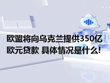 欧盟将向乌克兰提供350亿欧元贷款 具体情况是什么!