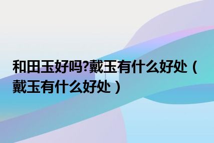 和田玉好吗?戴玉有什么好处（戴玉有什么好处）