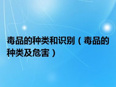 毒品的种类和识别（毒品的种类及危害）