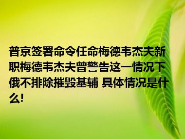 普京签署命令任命梅德韦杰夫新职梅德韦杰夫曾警告这一情况下俄不排除摧毁基辅 具体情况是什么!