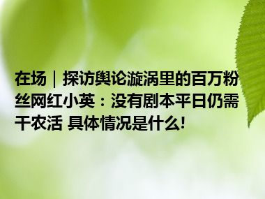 在场｜探访舆论漩涡里的百万粉丝网红小英：没有剧本平日仍需干农活 具体情况是什么!