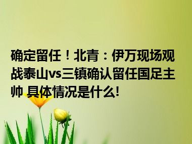 确定留任！北青：伊万现场观战泰山vs三镇确认留任国足主帅 具体情况是什么!