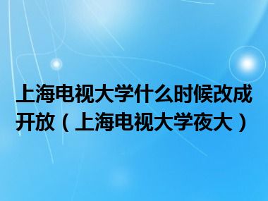 上海电视大学什么时候改成开放（上海电视大学夜大）