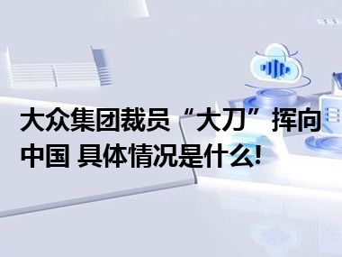 大众集团裁员“大刀”挥向中国 具体情况是什么!