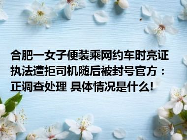 合肥一女子便装乘网约车时亮证执法遭拒司机随后被封号官方：正调查处理 具体情况是什么!