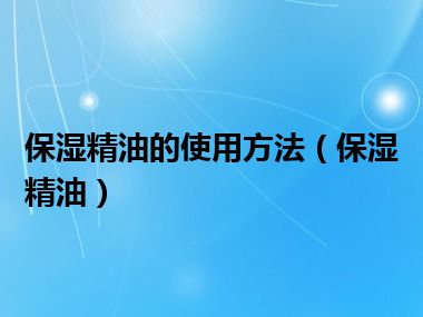 保湿精油的使用方法（保湿精油）