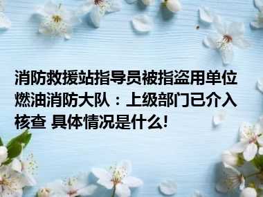 消防救援站指导员被指盗用单位燃油消防大队：上级部门已介入核查 具体情况是什么!