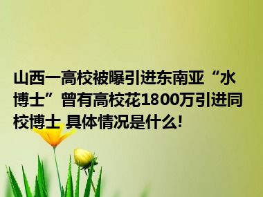 山西一高校被曝引进东南亚“水博士”曾有高校花1800万引进同校博士 具体情况是什么!