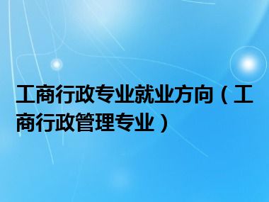 工商行政专业就业方向（工商行政管理专业）