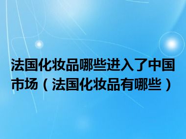 法国化妆品哪些进入了中国市场（法国化妆品有哪些）