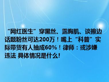 “网红医生”穿黑丝、露胸肌、谈擦边话题粉丝可达200万！嘴上“科普”实际带货有人抽成60%！律师：或涉嫌违法 具体情况是什么!