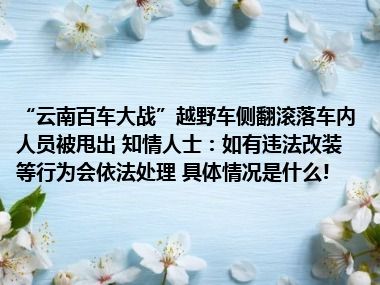 “云南百车大战”越野车侧翻滚落车内人员被甩出 知情人士：如有违法改装等行为会依法处理 具体情况是什么!