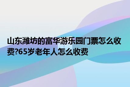 山东潍坊的富华游乐园门票怎么收费?65岁老年人怎么收费