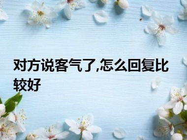 对方说客气了,怎么回复比较好