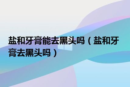 盐和牙膏能去黑头吗（盐和牙膏去黑头吗）