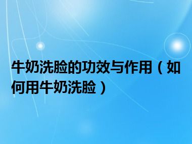 牛奶洗脸的功效与作用（如何用牛奶洗脸）