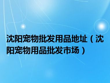 沈阳宠物批发用品地址（沈阳宠物用品批发市场）