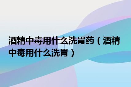 酒精中毒用什么洗胃药（酒精中毒用什么洗胃）