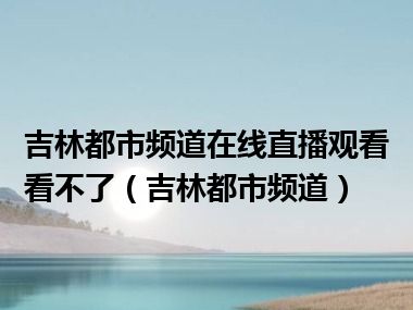 吉林都市频道在线直播观看看不了（吉林都市频道）