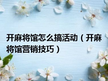 开麻将馆怎么搞活动（开麻将馆营销技巧）