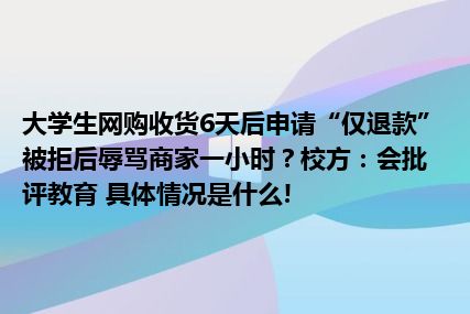 大学生网购收货6天后申请“仅退款”被拒后辱骂商家一小时？校方：会批评教育 具体情况是什么!