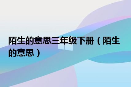 陌生的意思三年级下册（陌生的意思）