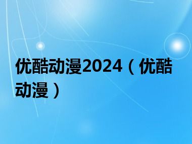 优酷动漫2024（优酷动漫）