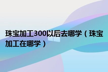 珠宝加工300以后去哪学（珠宝加工在哪学）