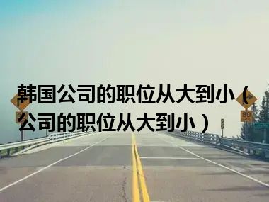 韩国公司的职位从大到小（公司的职位从大到小）