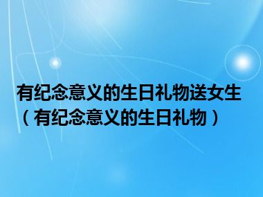 有纪念意义的生日礼物送女生（有纪念意义的生日礼物）