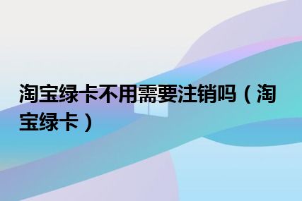 淘宝绿卡不用需要注销吗（淘宝绿卡）