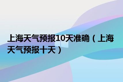 上海天气预报10天准确（上海天气预报十天）