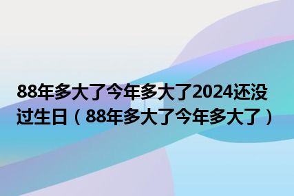 88年多大了今年多大了2024还没过生日（88年多大了今年多大了）