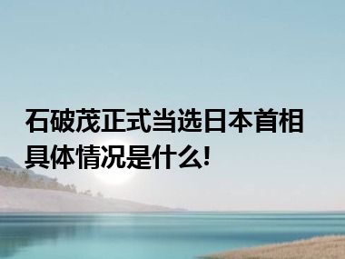 石破茂正式当选日本首相 具体情况是什么!