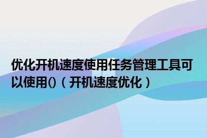 优化开机速度使用任务管理工具可以使用()（开机速度优化）