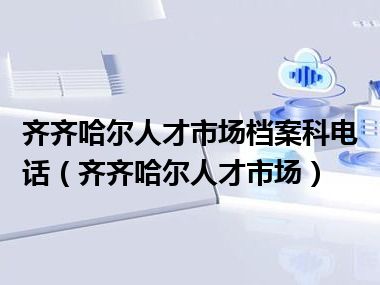 齐齐哈尔人才市场档案科电话（齐齐哈尔人才市场）