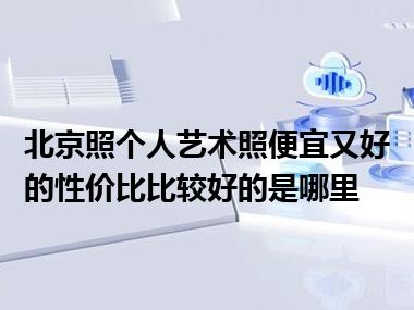 北京照个人艺术照便宜又好的性价比比较好的是哪里