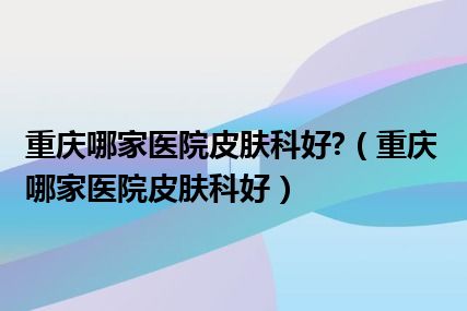 重庆哪家医院皮肤科好?（重庆哪家医院皮肤科好）