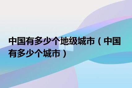 中国有多少个地级城市（中国有多少个城市）