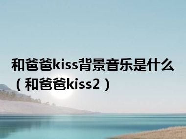 和爸爸kiss背景音乐是什么（和爸爸kiss2）