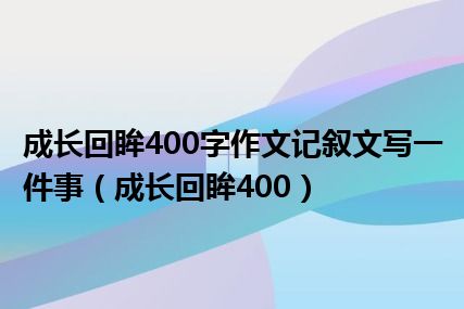 成长回眸400字作文记叙文写一件事（成长回眸400）