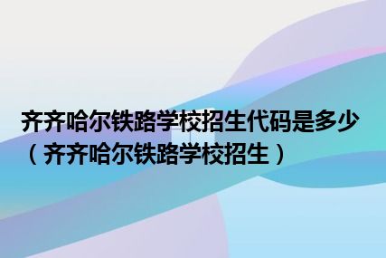 齐齐哈尔铁路学校招生代码是多少（齐齐哈尔铁路学校招生）