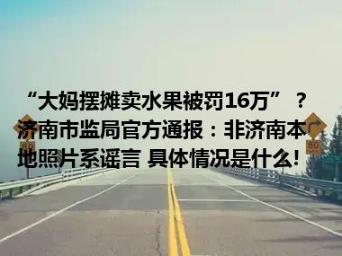 “大妈摆摊卖水果被罚16万”？ 济南市监局官方通报：非济南本地照片系谣言 具体情况是什么!