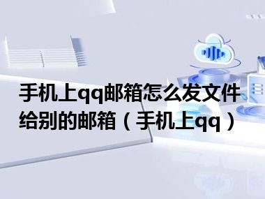 手机上qq邮箱怎么发文件给别的邮箱（手机上qq）