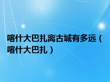 喀什大巴扎离古城有多远（喀什大巴扎）