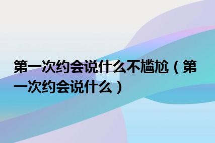 第一次约会说什么不尴尬（第一次约会说什么）