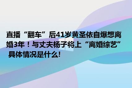 直播“翻车”后41岁黄圣依自爆想离婚3年！与丈夫杨子将上“离婚综艺” 具体情况是什么!