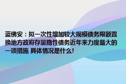 蓝佛安：拟一次性增加较大规模债务限额置换地方政府存量隐性债务近年来力度最大的一项措施 具体情况是什么!