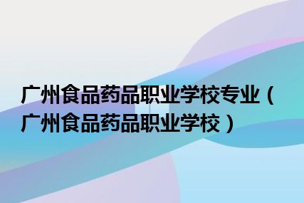 广州食品药品职业学校专业（广州食品药品职业学校）