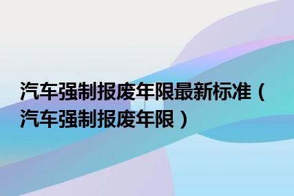 汽车强制报废年限最新标准（汽车强制报废年限）